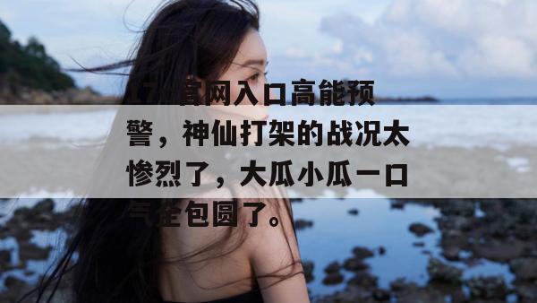 17c官网入口高能预警，神仙打架的战况太惨烈了，大瓜小瓜一口气全包圆了。