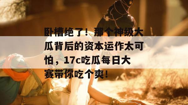 卧槽绝了!那个神级大瓜背后的资本运作太可怕,17c吃瓜每日大赛带你吃个爽!
