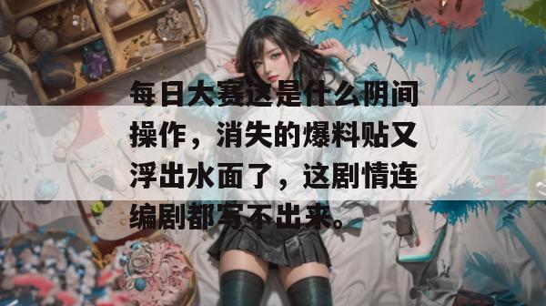 每日大赛这是什么阴间操作,消失的爆料贴又浮出水面了,这剧情连编剧都写不出来。