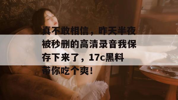 真不敢相信,昨天半夜被秒删的高清录音我保存下来了,17c黑料带你吃个爽!
