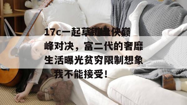 17c一起草键盘侠巅峰对决,富二代的奢靡生活曝光贫穷限制想象,我不能接受!