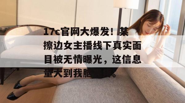 17c官网大爆发!某擦边女主播线下真实面目被无情曝光,这信息量大到我脑壳疼。