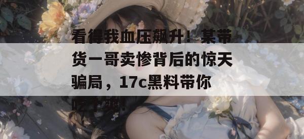 看得我血压飙升!某带货一哥卖惨背后的惊天骗局,17c黑料带你吃个爽!