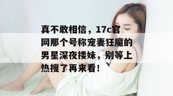 真不敢相信,17c官网那个号称宠妻狂魔的男星深夜搂妹,别等上热搜了再来看!