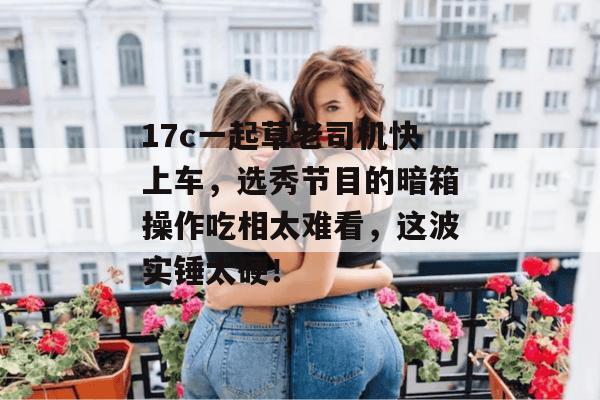 17c一起草老司机快上车,选秀节目的暗箱操作吃相太难看,这波实锤太硬!