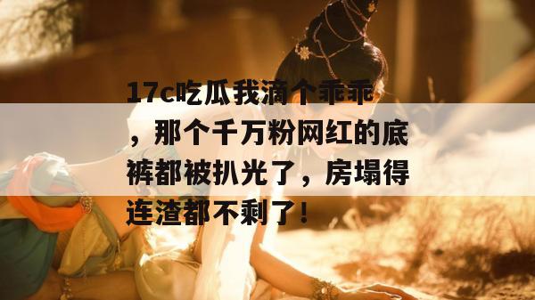 17c吃瓜我滴个乖乖,那个千万粉网红的底裤都被扒光了,房塌得连渣都不剩了!