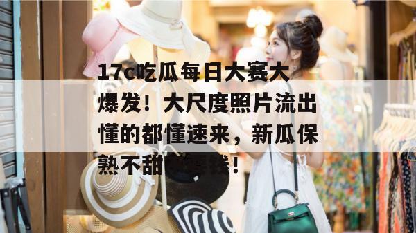 17c吃瓜每日大赛大爆发!大尺度照片流出懂的都懂速来,新瓜保熟不甜不要钱!