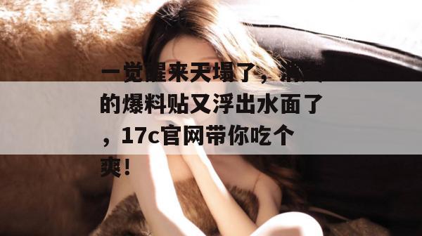 一觉醒来天塌了,消失的爆料贴又浮出水面了,17c官网带你吃个爽!