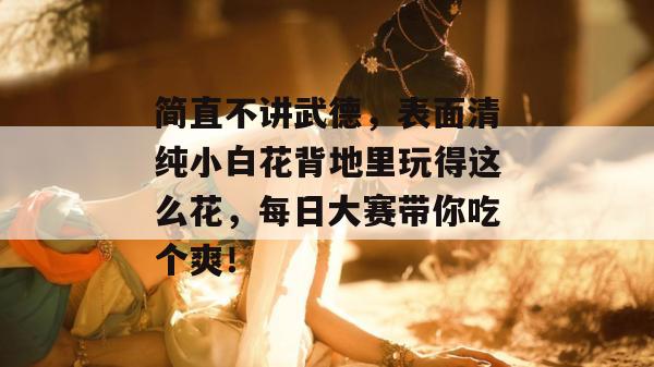 简直不讲武德,表面清纯小白花背地里玩得这么花,每日大赛带你吃个爽!