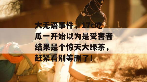 大无语事件，17c吃瓜一开始以为是受害者结果是个惊天大绿茶，赶紧看别等删了！