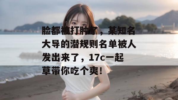 脸都被打肿了，某知名大导的潜规则名单被人发出来了，17c一起草带你吃个爽！