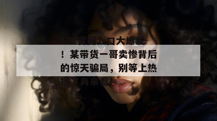 17c官网入口大爆发！某带货一哥卖惨背后的惊天骗局，别等上热搜了再来看！