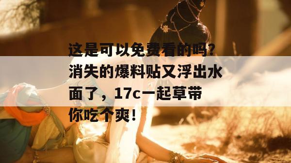 这是可以免费看的吗？消失的爆料贴又浮出水面了，17c一起草带你吃个爽！