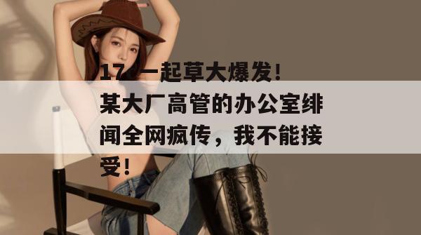 17c一起草大爆发！某大厂高管的办公室绯闻全网疯传，我不能接受！