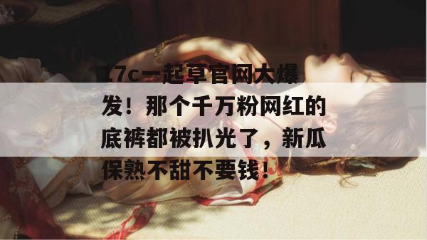 17c一起草官网大爆发！那个千万粉网红的底裤都被扒光了，新瓜保熟不甜不要钱！