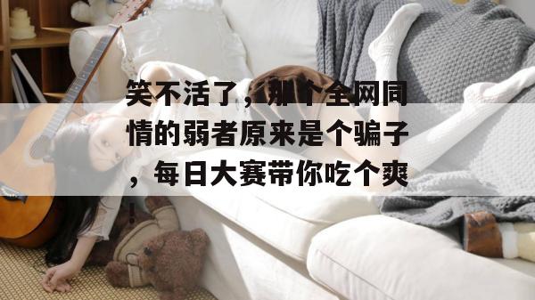 笑不活了，那个全网同情的弱者原来是个骗子，每日大赛带你吃个爽！
