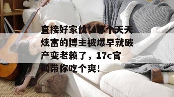 直接好家伙，那个天天炫富的博主被爆早就破产变老赖了，17c官网带你吃个爽！